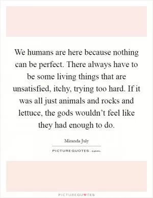 We humans are here because nothing can be perfect. There always have to be some living things that are unsatisfied, itchy, trying too hard. If it was all just animals and rocks and lettuce, the gods wouldn’t feel like they had enough to do Picture Quote #1