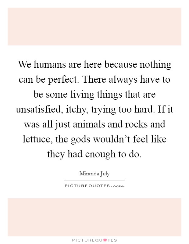 We humans are here because nothing can be perfect. There always have to be some living things that are unsatisfied, itchy, trying too hard. If it was all just animals and rocks and lettuce, the gods wouldn't feel like they had enough to do. Picture Quote #1