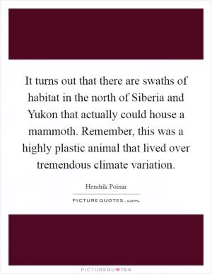 It turns out that there are swaths of habitat in the north of Siberia and Yukon that actually could house a mammoth. Remember, this was a highly plastic animal that lived over tremendous climate variation Picture Quote #1