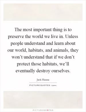 The most important thing is to preserve the world we live in. Unless people understand and learn about our world, habitats, and animals, they won’t understand that if we don’t protect those habitats, we’ll eventually destroy ourselves Picture Quote #1