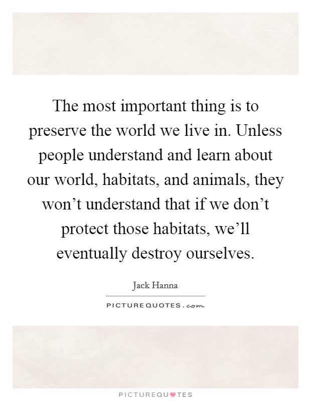 The most important thing is to preserve the world we live in. Unless people understand and learn about our world, habitats, and animals, they won't understand that if we don't protect those habitats, we'll eventually destroy ourselves. Picture Quote #1