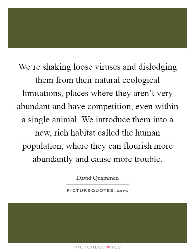 We're shaking loose viruses and dislodging them from their natural ecological limitations, places where they aren't very abundant and have competition, even within a single animal. We introduce them into a new, rich habitat called the human population, where they can flourish more abundantly and cause more trouble. Picture Quote #1