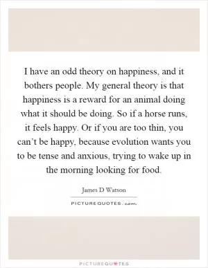 I have an odd theory on happiness, and it bothers people. My general theory is that happiness is a reward for an animal doing what it should be doing. So if a horse runs, it feels happy. Or if you are too thin, you can’t be happy, because evolution wants you to be tense and anxious, trying to wake up in the morning looking for food Picture Quote #1