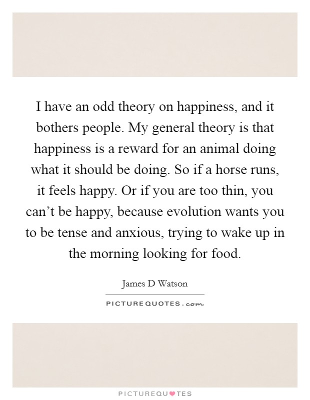 I have an odd theory on happiness, and it bothers people. My general theory is that happiness is a reward for an animal doing what it should be doing. So if a horse runs, it feels happy. Or if you are too thin, you can't be happy, because evolution wants you to be tense and anxious, trying to wake up in the morning looking for food. Picture Quote #1