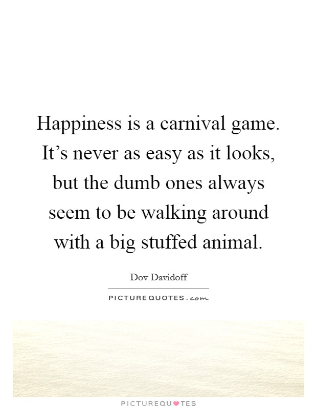 Happiness is a carnival game. It's never as easy as it looks, but the dumb ones always seem to be walking around with a big stuffed animal. Picture Quote #1