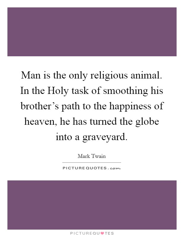 Man is the only religious animal. In the Holy task of smoothing his brother's path to the happiness of heaven, he has turned the globe into a graveyard. Picture Quote #1