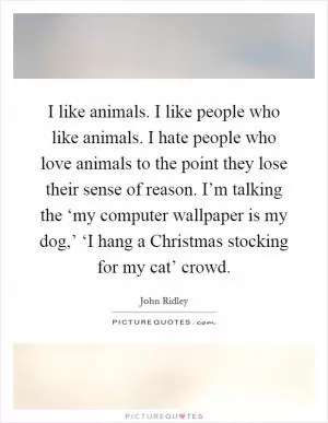 I like animals. I like people who like animals. I hate people who love animals to the point they lose their sense of reason. I’m talking the ‘my computer wallpaper is my dog,’ ‘I hang a Christmas stocking for my cat’ crowd Picture Quote #1