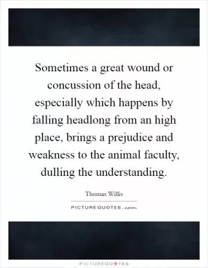 Sometimes a great wound or concussion of the head, especially which happens by falling headlong from an high place, brings a prejudice and weakness to the animal faculty, dulling the understanding Picture Quote #1