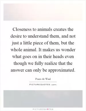 Closeness to animals creates the desire to understand them, and not just a little piece of them, but the whole animal. It makes us wonder what goes on in their heads even though we fully realize that the answer can only be approximated Picture Quote #1