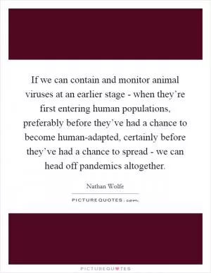 If we can contain and monitor animal viruses at an earlier stage - when they’re first entering human populations, preferably before they’ve had a chance to become human-adapted, certainly before they’ve had a chance to spread - we can head off pandemics altogether Picture Quote #1