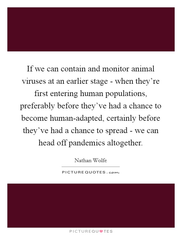 If we can contain and monitor animal viruses at an earlier stage - when they're first entering human populations, preferably before they've had a chance to become human-adapted, certainly before they've had a chance to spread - we can head off pandemics altogether. Picture Quote #1
