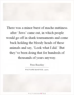 There was a minor burst of macho nuttiness after ‘Jaws’ came out, in which people would go off in shark tournaments and come back holding the bloody heads of these animals and say, ‘Look what I did.’ But they’ve been doing that for hundreds of thousands of years anyway Picture Quote #1