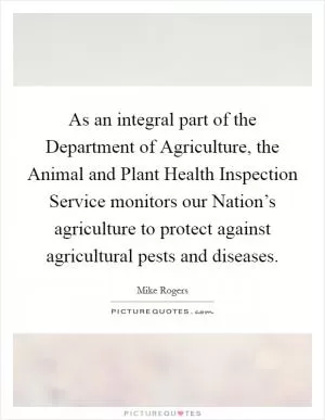 As an integral part of the Department of Agriculture, the Animal and Plant Health Inspection Service monitors our Nation’s agriculture to protect against agricultural pests and diseases Picture Quote #1