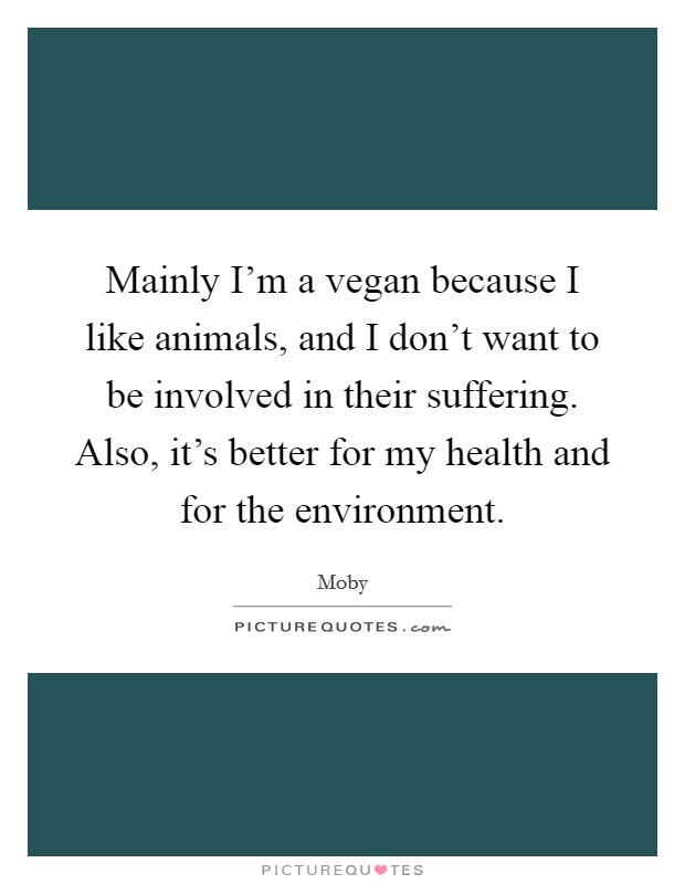 Mainly I'm a vegan because I like animals, and I don't want to be involved in their suffering. Also, it's better for my health and for the environment. Picture Quote #1