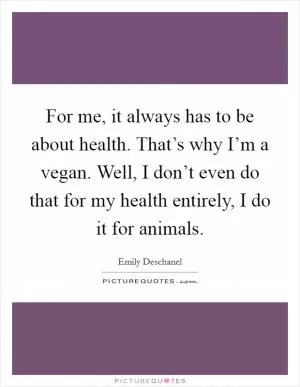 For me, it always has to be about health. That’s why I’m a vegan. Well, I don’t even do that for my health entirely, I do it for animals Picture Quote #1