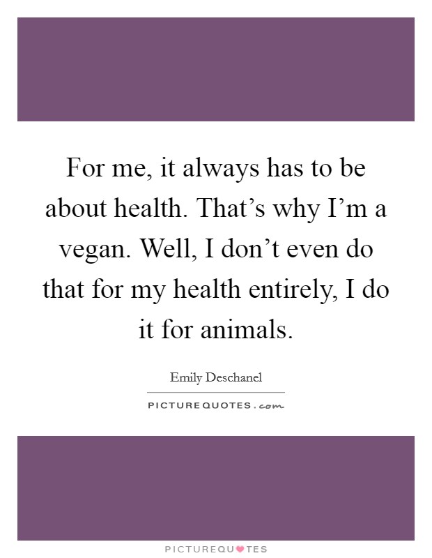For me, it always has to be about health. That's why I'm a vegan. Well, I don't even do that for my health entirely, I do it for animals. Picture Quote #1