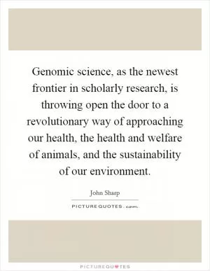 Genomic science, as the newest frontier in scholarly research, is throwing open the door to a revolutionary way of approaching our health, the health and welfare of animals, and the sustainability of our environment Picture Quote #1