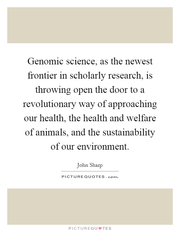 Genomic science, as the newest frontier in scholarly research, is throwing open the door to a revolutionary way of approaching our health, the health and welfare of animals, and the sustainability of our environment. Picture Quote #1