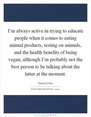 I’m always active in trying to educate people when it comes to eating animal products, testing on animals, and the health benefits of being vegan, although I’m probably not the best person to be talking about the latter at the moment Picture Quote #1