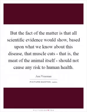 But the fact of the matter is that all scientific evidence would show, based upon what we know about this disease, that muscle cuts - that is, the meat of the animal itself - should not cause any risk to human health Picture Quote #1