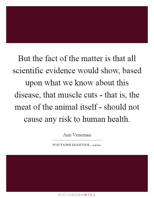 But the fact of the matter is that all scientific evidence would show, based upon what we know about this disease, that muscle cuts - that is, the meat of the animal itself - should not cause any risk to human health. Picture Quote #1