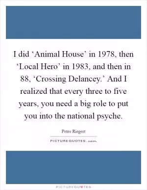 I did ‘Animal House’ in 1978, then ‘Local Hero’ in 1983, and then in  88, ‘Crossing Delancey.’ And I realized that every three to five years, you need a big role to put you into the national psyche Picture Quote #1