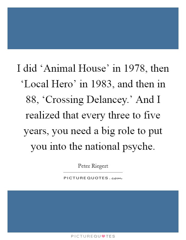 I did ‘Animal House' in 1978, then ‘Local Hero' in 1983, and then in  88, ‘Crossing Delancey.' And I realized that every three to five years, you need a big role to put you into the national psyche. Picture Quote #1
