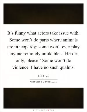 It’s funny what actors take issue with. Some won’t do parts where animals are in jeopardy; some won’t ever play anyone remotely unlikable - ‘Heroes only, please.’ Some won’t do violence. I have no such qualms Picture Quote #1