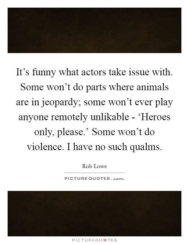 It's funny what actors take issue with. Some won't do parts where animals are in jeopardy; some won't ever play anyone remotely unlikable - ‘Heroes only, please.' Some won't do violence. I have no such qualms. Picture Quote #1