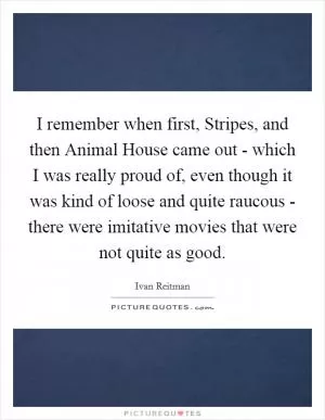 I remember when first, Stripes, and then Animal House came out - which I was really proud of, even though it was kind of loose and quite raucous - there were imitative movies that were not quite as good Picture Quote #1