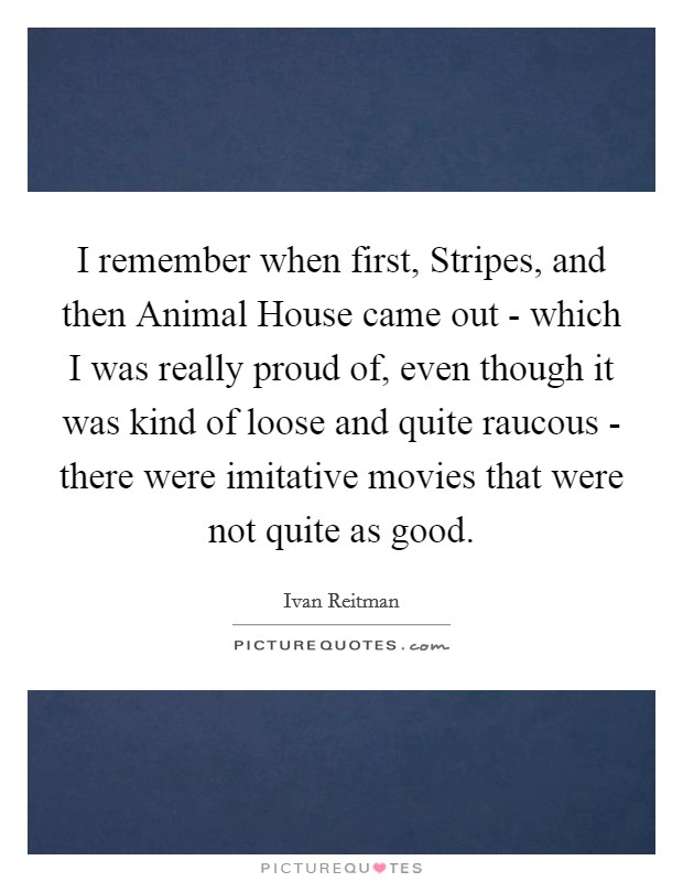 I remember when first, Stripes, and then Animal House came out - which I was really proud of, even though it was kind of loose and quite raucous - there were imitative movies that were not quite as good. Picture Quote #1