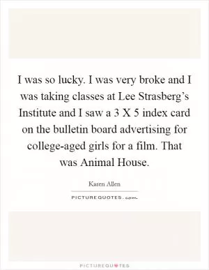 I was so lucky. I was very broke and I was taking classes at Lee Strasberg’s Institute and I saw a 3 X 5 index card on the bulletin board advertising for college-aged girls for a film. That was Animal House Picture Quote #1