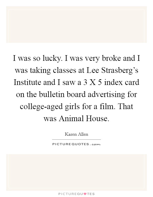 I was so lucky. I was very broke and I was taking classes at Lee Strasberg's Institute and I saw a 3 X 5 index card on the bulletin board advertising for college-aged girls for a film. That was Animal House. Picture Quote #1