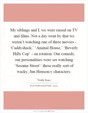 My siblings and I, we were raised on TV and films. Not a day went by that we weren’t watching one of three movies - ‘Caddyshack,’ ‘Animal House,’ ‘Beverly Hills Cop’ - on rotation. Our comedy, our personalities were set watching ‘Sesame Street’: these really sort of wacky, Jim Henson-y characters Picture Quote #1