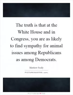 The truth is that at the White House and in Congress, you are as likely to find sympathy for animal issues among Republicans as among Democrats Picture Quote #1