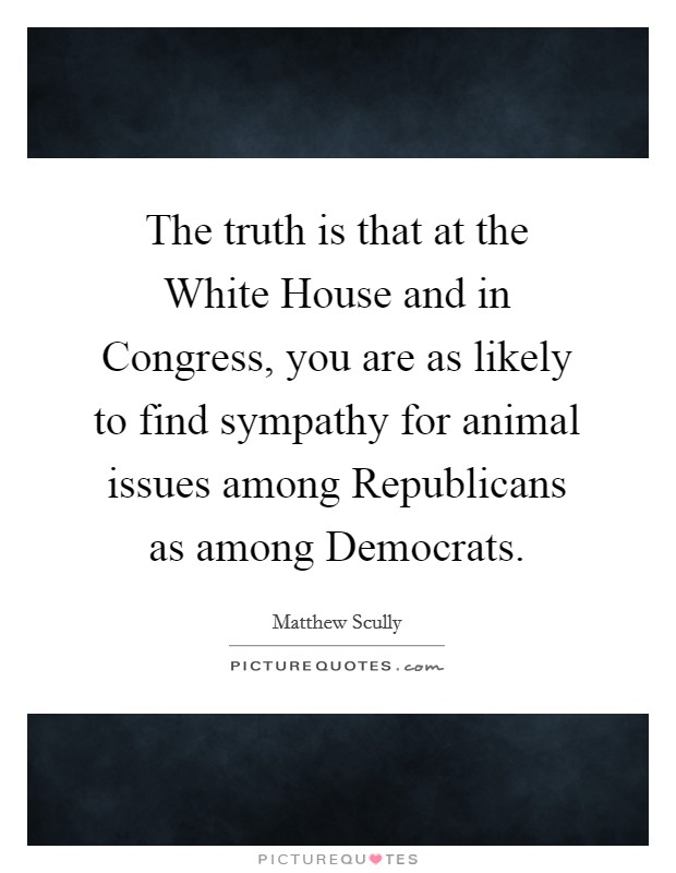 The truth is that at the White House and in Congress, you are as likely to find sympathy for animal issues among Republicans as among Democrats. Picture Quote #1