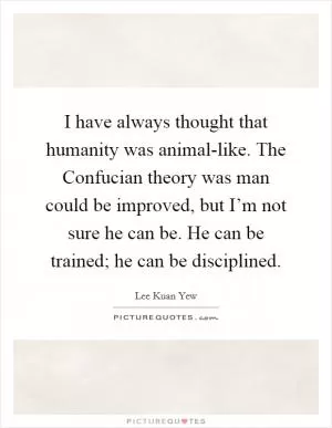 I have always thought that humanity was animal-like. The Confucian theory was man could be improved, but I’m not sure he can be. He can be trained; he can be disciplined Picture Quote #1