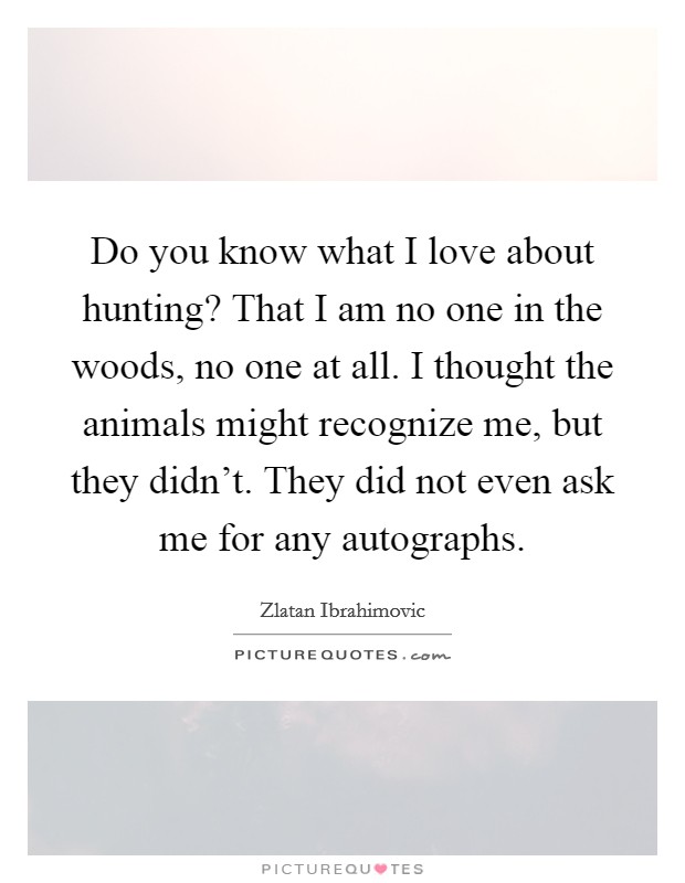 Do you know what I love about hunting? That I am no one in the woods, no one at all. I thought the animals might recognize me, but they didn't. They did not even ask me for any autographs. Picture Quote #1