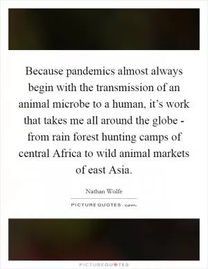 Because pandemics almost always begin with the transmission of an animal microbe to a human, it’s work that takes me all around the globe - from rain forest hunting camps of central Africa to wild animal markets of east Asia Picture Quote #1