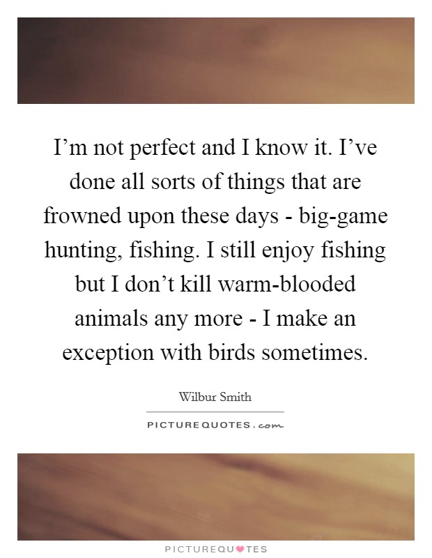 I'm not perfect and I know it. I've done all sorts of things that are frowned upon these days - big-game hunting, fishing. I still enjoy fishing but I don't kill warm-blooded animals any more - I make an exception with birds sometimes. Picture Quote #1