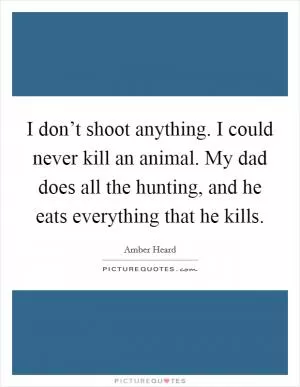 I don’t shoot anything. I could never kill an animal. My dad does all the hunting, and he eats everything that he kills Picture Quote #1