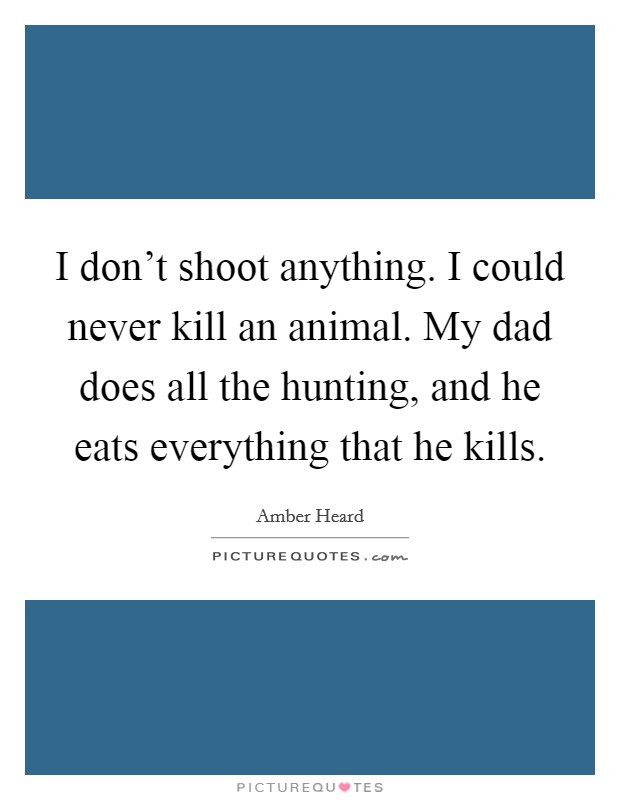 I don't shoot anything. I could never kill an animal. My dad does all the hunting, and he eats everything that he kills. Picture Quote #1