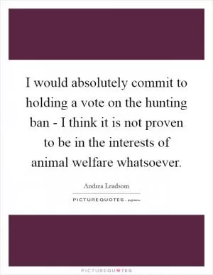 I would absolutely commit to holding a vote on the hunting ban - I think it is not proven to be in the interests of animal welfare whatsoever Picture Quote #1