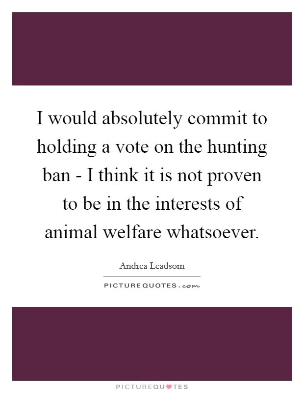 I would absolutely commit to holding a vote on the hunting ban - I think it is not proven to be in the interests of animal welfare whatsoever. Picture Quote #1