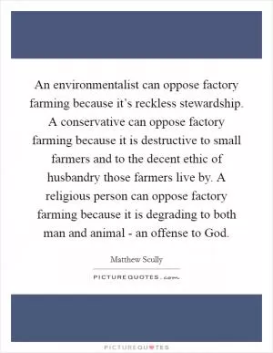 An environmentalist can oppose factory farming because it’s reckless stewardship. A conservative can oppose factory farming because it is destructive to small farmers and to the decent ethic of husbandry those farmers live by. A religious person can oppose factory farming because it is degrading to both man and animal - an offense to God Picture Quote #1