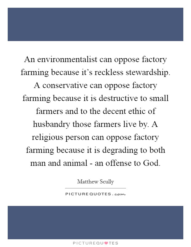 An environmentalist can oppose factory farming because it's reckless stewardship. A conservative can oppose factory farming because it is destructive to small farmers and to the decent ethic of husbandry those farmers live by. A religious person can oppose factory farming because it is degrading to both man and animal - an offense to God. Picture Quote #1