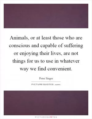 Animals, or at least those who are conscious and capable of suffering or enjoying their lives, are not things for us to use in whatever way we find convenient Picture Quote #1