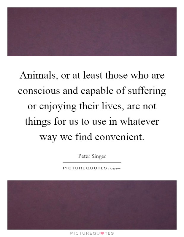 Animals, or at least those who are conscious and capable of suffering or enjoying their lives, are not things for us to use in whatever way we find convenient. Picture Quote #1
