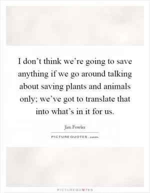 I don’t think we’re going to save anything if we go around talking about saving plants and animals only; we’ve got to translate that into what’s in it for us Picture Quote #1