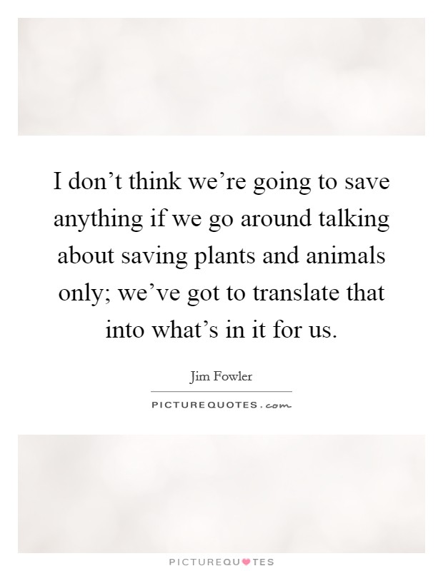 I don't think we're going to save anything if we go around talking about saving plants and animals only; we've got to translate that into what's in it for us. Picture Quote #1